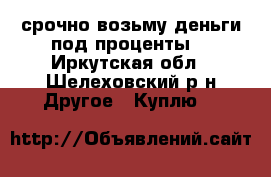 срочно возьму деньги под проценты  - Иркутская обл., Шелеховский р-н Другое » Куплю   